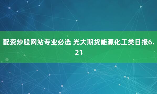 配资炒股网站专业必选 光大期货能源化工类日报6.21