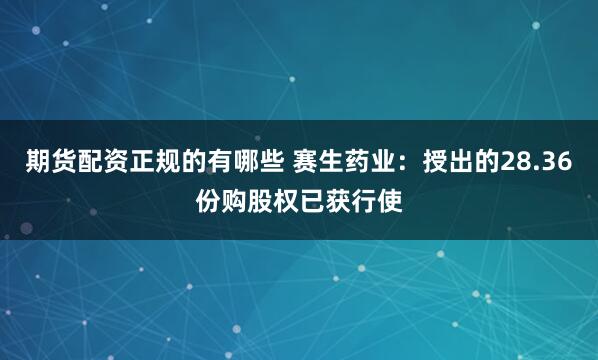期货配资正规的有哪些 赛生药业：授出的28.36份购股权已获行使