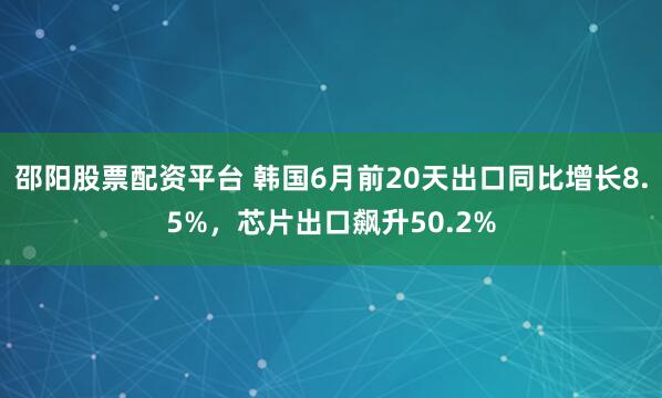 邵阳股票配资平台 韩国6月前20天出口同比增长8.5%，芯片出口飙升50.2%