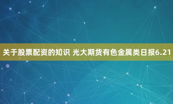 关于股票配资的知识 光大期货有色金属类日报6.21
