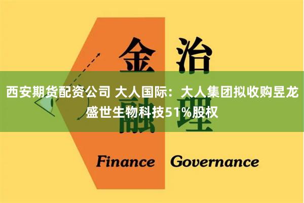 西安期货配资公司 大人国际：大人集团拟收购昱龙盛世生物科技51%股权