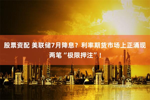 股票资配 美联储7月降息？利率期货市场上正涌现两笔“极限押注”！