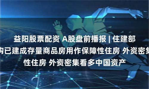 益阳股票配资 A股盘前播报 | 住建部：推动市县收购已建成存量商品房用作保障性住房 外资密集看多中国资产