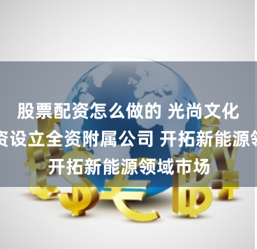 股票配资怎么做的 光尚文化控股投资设立全资附属公司 开拓新能源领域市场