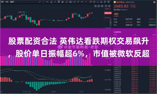 股票配资合法 英伟达看跌期权交易飙升，股价单日振幅超6%，市值被微软反超