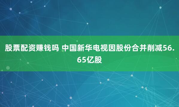 股票配资赚钱吗 中国新华电视因股份合并削减56.65亿股
