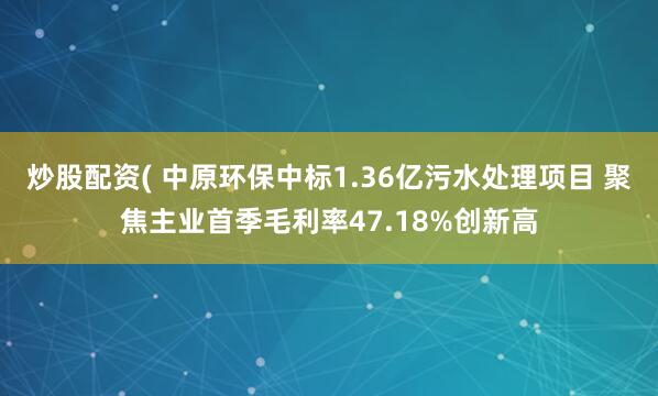 炒股配资( 中原环保中标1.36亿污水处理项目 聚焦主业首季毛利率47.18%创新高