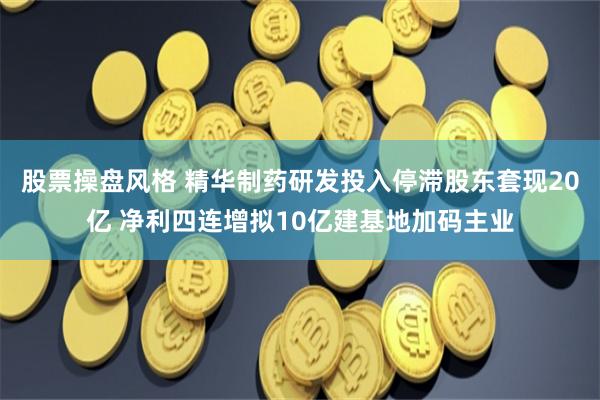 股票操盘风格 精华制药研发投入停滞股东套现20亿 净利四连增拟10亿建基地加码主业