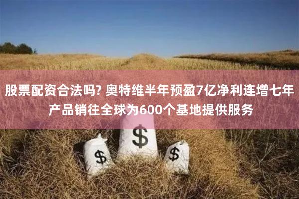 股票配资合法吗? 奥特维半年预盈7亿净利连增七年 产品销往全球为600个基地提供服务