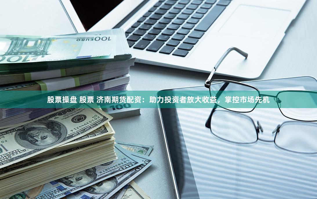 股票操盘 股票 济南期货配资：助力投资者放大收益，掌控市场先机