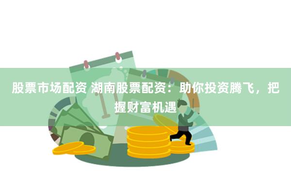 股票市场配资 湖南股票配资：助你投资腾飞，把握财富机遇
