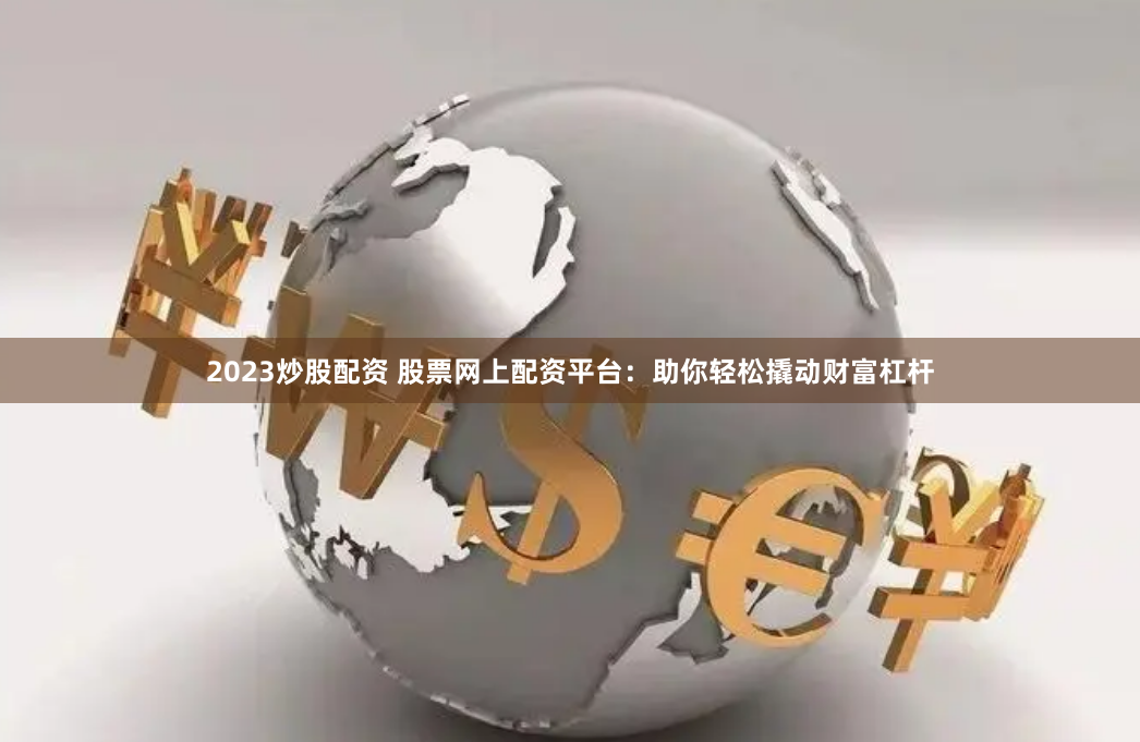 2023炒股配资 股票网上配资平台：助你轻松撬动财富杠杆