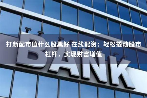 打新配市值什么股票好 在线配资：轻松撬动股市杠杆，实现财富增值