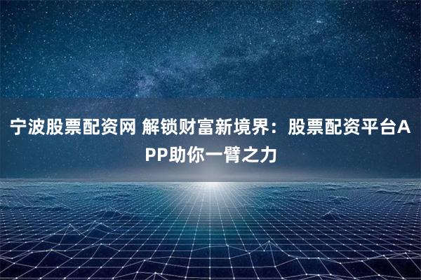 宁波股票配资网 解锁财富新境界：股票配资平台APP助你一臂之力