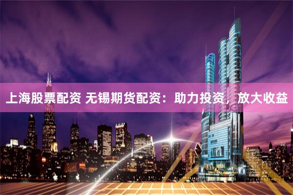 上海股票配资 无锡期货配资：助力投资，放大收益