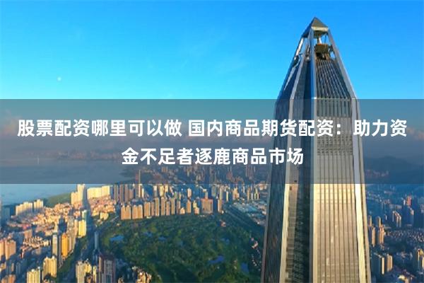 股票配资哪里可以做 国内商品期货配资：助力资金不足者逐鹿商品市场