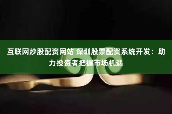 互联网炒股配资网站 深圳股票配资系统开发：助力投资者把握市场机遇