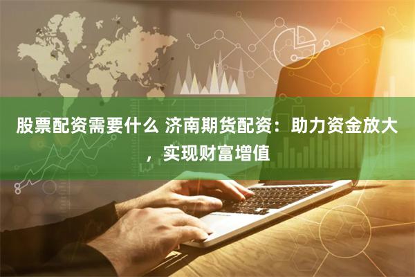 股票配资需要什么 济南期货配资：助力资金放大，实现财富增值