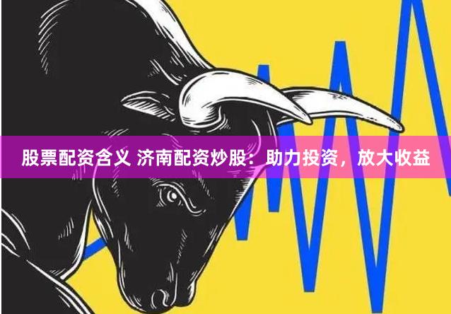 股票配资含义 济南配资炒股：助力投资，放大收益