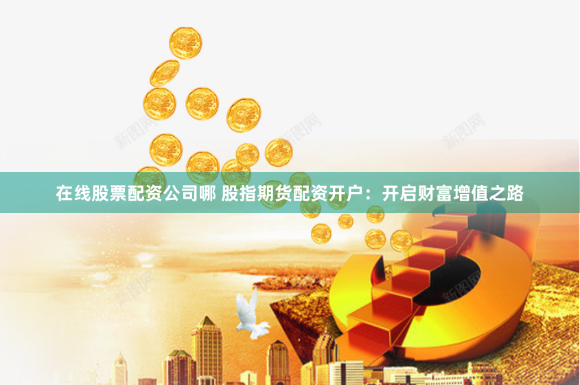 在线股票配资公司哪 股指期货配资开户：开启财富增值之路