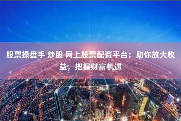 股票操盘手 炒股 网上股票配资平台：助你放大收益，把握财富机遇