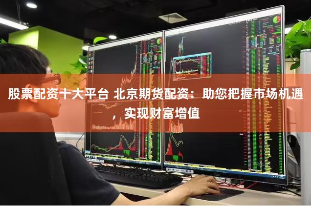 股票配资十大平台 北京期货配资：助您把握市场机遇，实现财富增值