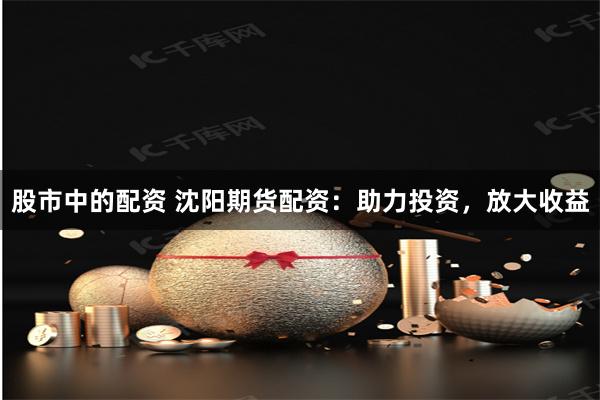 股市中的配资 沈阳期货配资：助力投资，放大收益