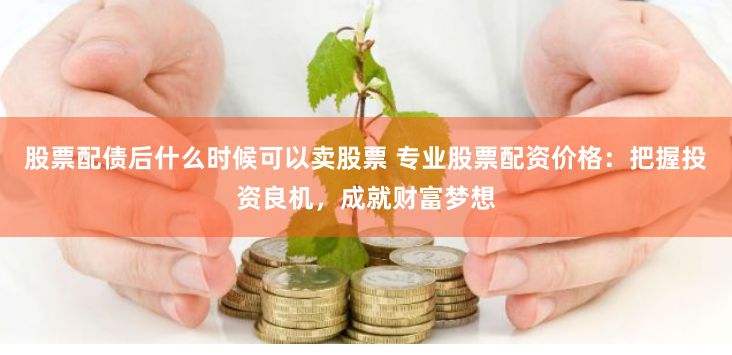 股票配债后什么时候可以卖股票 专业股票配资价格：把握投资良机，成就财富梦想