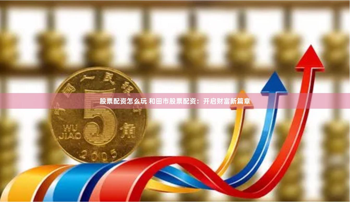 股票配资怎么玩 和田市股票配资：开启财富新篇章