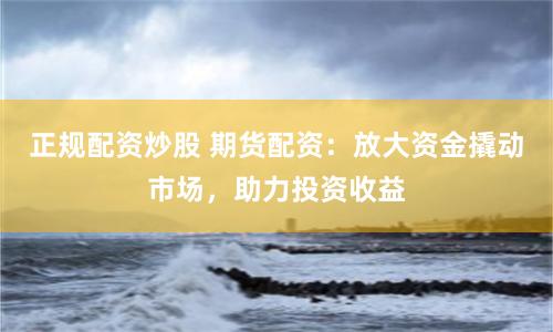 正规配资炒股 期货配资：放大资金撬动市场，助力投资收益