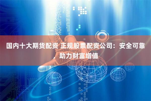 国内十大期货配资 正规股票配资公司：安全可靠，助力财富增值