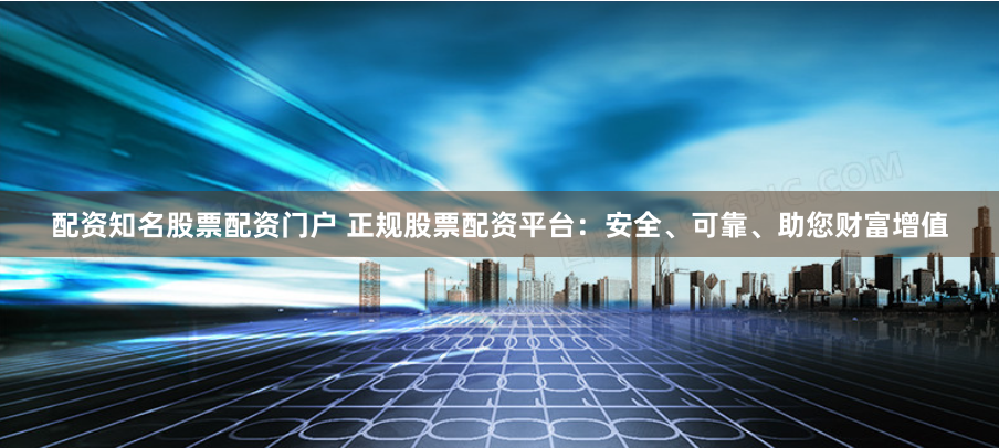 配资知名股票配资门户 正规股票配资平台：安全、可靠、助您财富增值