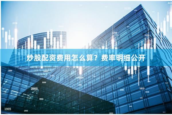 炒股配资费用怎么算？费率明细公开